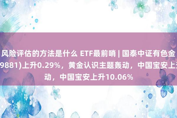 风险评估的方法是什么 ETF最前哨 | 国泰中证有色金属ETF(159881)上升0.29%，黄金认识主题轰动，中国宝安上升10.06%