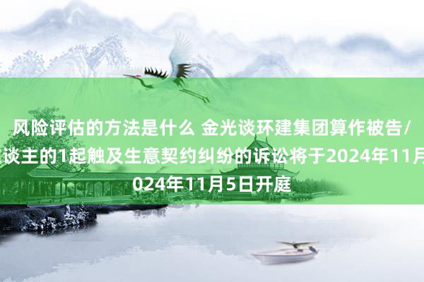 风险评估的方法是什么 金光谈环建集团算作被告/被上诉东谈主的1起触及生意契约纠纷的诉讼将于2024年11月5日开庭