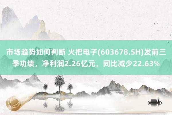 市场趋势如何判断 火把电子(603678.SH)发前三季功绩，净利润2.26亿元，同比减少22.63%