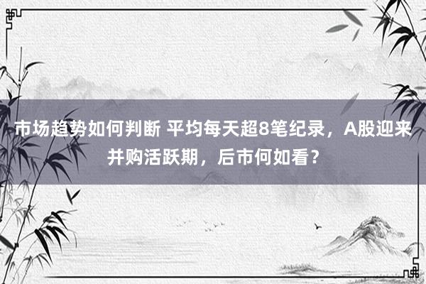 市场趋势如何判断 平均每天超8笔纪录，A股迎来并购活跃期，后市何如看？