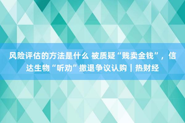 风险评估的方法是什么 被质疑“贱卖金钱”，信达生物“听劝”撤退争议认购｜热财经