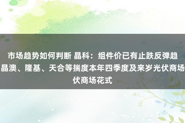 市场趋势如何判断 晶科：组件价已有止跌反弹趋势；晶澳、隆基、天合等揣度本年四季度及来岁光伏商场花式