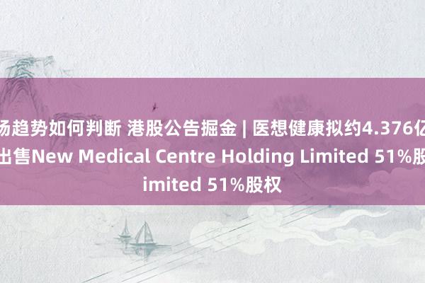 市场趋势如何判断 港股公告掘金 | 医想健康拟约4.376亿港元出售New Medical Centre Holding Limited 51%股权