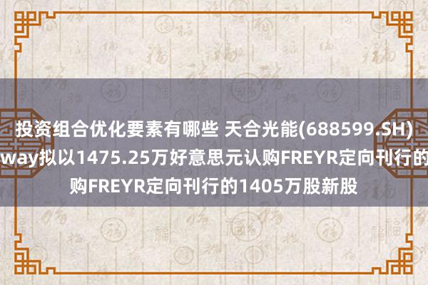 投资组合优化要素有哪些 天合光能(688599.SH)：联系方Trinaway拟以1475.25万好意思元认购FREYR定向刊行的1405万股新股