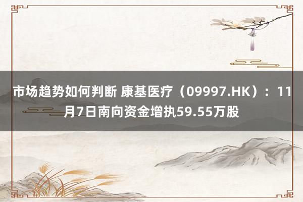 市场趋势如何判断 康基医疗（09997.HK）：11月7日南向资金增执59.55万股