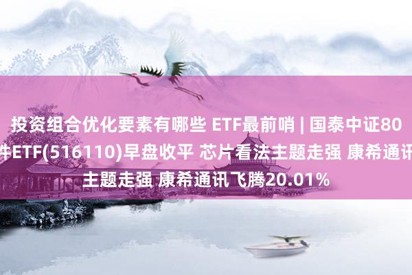 投资组合优化要素有哪些 ETF最前哨 | 国泰中证800汽车与零部件ETF(516110)早盘收平 芯片看法主题走强 康希通讯飞腾20.01%