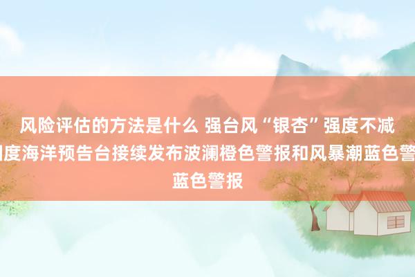 风险评估的方法是什么 强台风“银杏”强度不减 国度海洋预告台接续发布波澜橙色警报和风暴潮蓝色警报