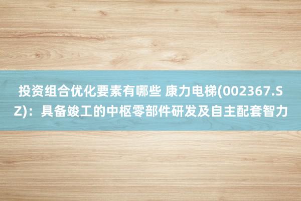 投资组合优化要素有哪些 康力电梯(002367.SZ)：具备竣工的中枢零部件研发及自主配套智力