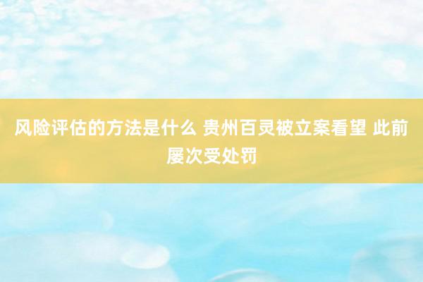 风险评估的方法是什么 贵州百灵被立案看望 此前屡次受处罚