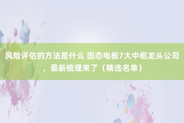 风险评估的方法是什么 固态电板7大中枢龙头公司，最新梳理来了（精选名单）