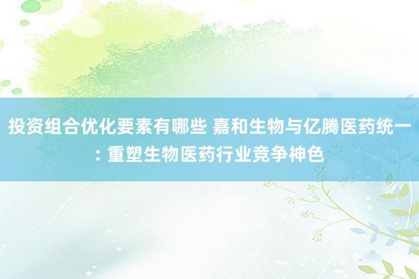 投资组合优化要素有哪些 嘉和生物与亿腾医药统一: 重塑生物医药行业竞争神色