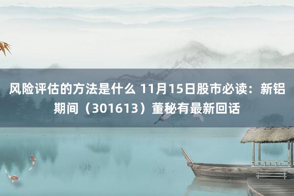 风险评估的方法是什么 11月15日股市必读：新铝期间（301613）董秘有最新回话