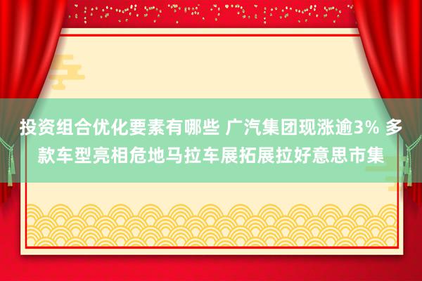 投资组合优化要素有哪些 广汽集团现涨逾3% 多款车型亮相危地马拉车展拓展拉好意思市集