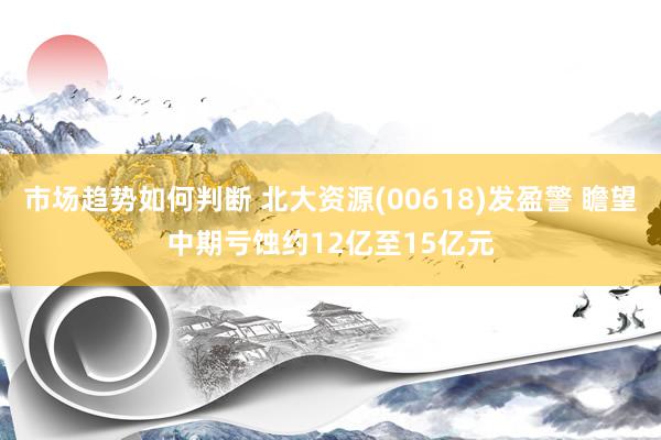 市场趋势如何判断 北大资源(00618)发盈警 瞻望中期亏蚀约12亿至15亿元