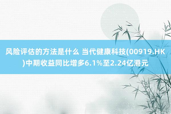 风险评估的方法是什么 当代健康科技(00919.HK)中期收益同比增多6.1%至2.24亿港元