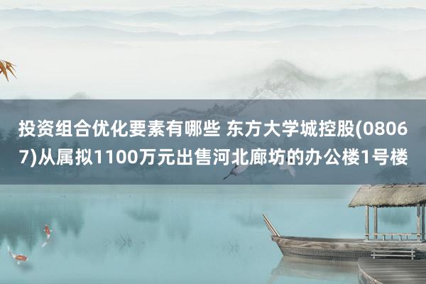 投资组合优化要素有哪些 东方大学城控股(08067)从属拟1100万元出售河北廊坊的办公楼1号楼