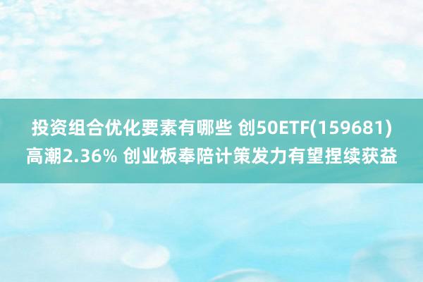 投资组合优化要素有哪些 创50ETF(159681)高潮2.36% 创业板奉陪计策发力有望捏续获益