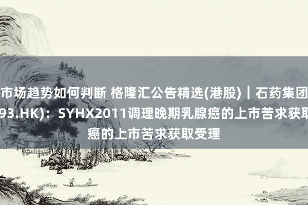 市场趋势如何判断 格隆汇公告精选(港股)︱石药集团(01093.HK)：SYHX2011调理晚期乳腺癌的上市苦求获取受理