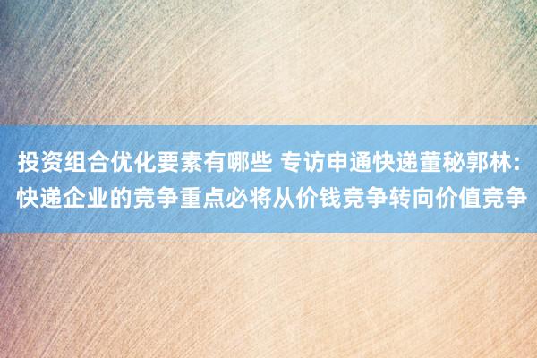 投资组合优化要素有哪些 专访申通快递董秘郭林: 快递企业的竞争重点必将从价钱竞争转向价值竞争