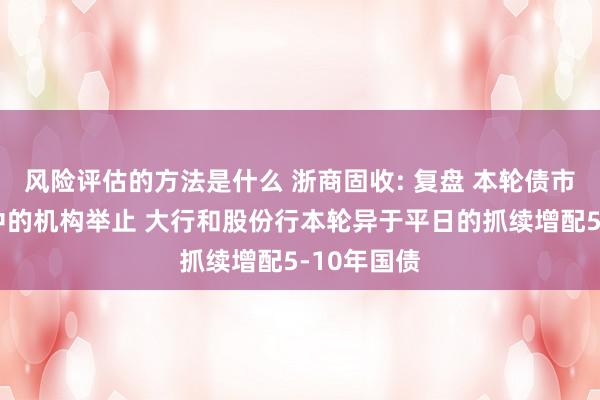 风险评估的方法是什么 浙商固收: 复盘 本轮债市快牛行情中的机构举止 大行和股份行本轮异于平日的抓续增配5-10年国债