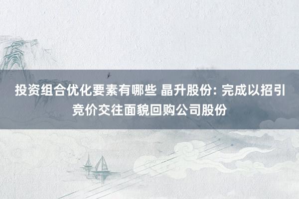 投资组合优化要素有哪些 晶升股份: 完成以招引竞价交往面貌回购公司股份