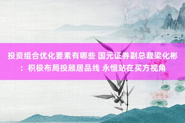 投资组合优化要素有哪些 国元证券副总裁梁化彬：积极布局投顾居品线 永恒站在买方视角