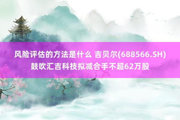 风险评估的方法是什么 吉贝尔(688566.SH)鼓吹汇吉科技拟减合手不超62万股