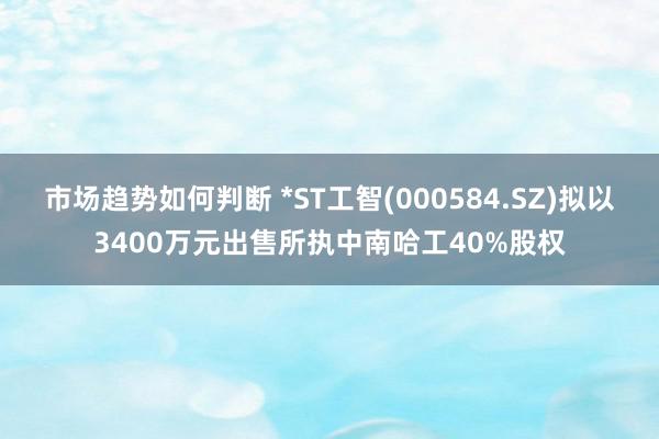 市场趋势如何判断 *ST工智(000584.SZ)拟以3400万元出售所执中南哈工40%股权