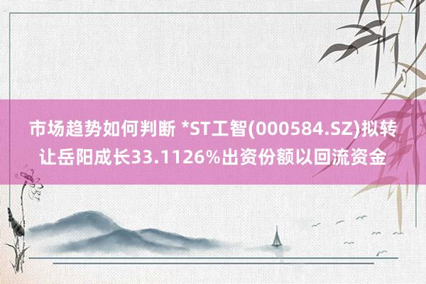 市场趋势如何判断 *ST工智(000584.SZ)拟转让岳阳成长33.1126%出资份额以回流资金