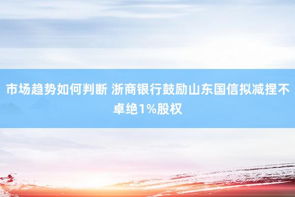 市场趋势如何判断 浙商银行鼓励山东国信拟减捏不卓绝1%股权