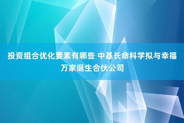 投资组合优化要素有哪些 中基长命科学拟与幸福万家诞生合伙公司