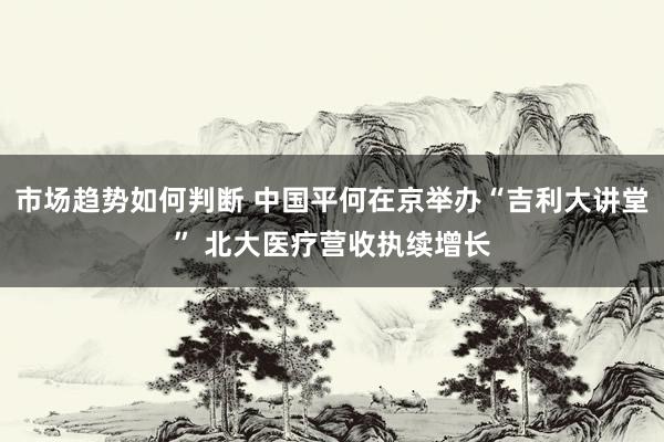 市场趋势如何判断 中国平何在京举办“吉利大讲堂” 北大医疗营收执续增长