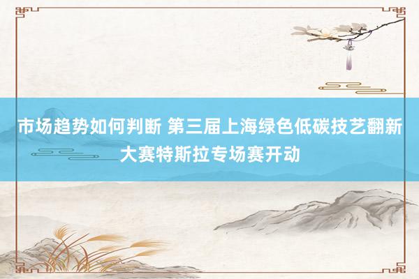 市场趋势如何判断 第三届上海绿色低碳技艺翻新大赛特斯拉专场赛开动