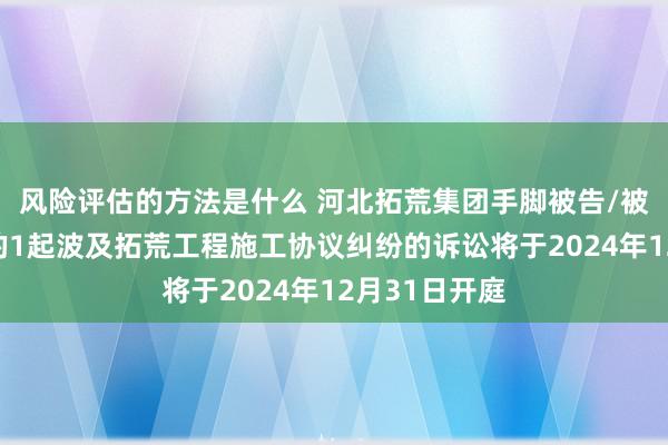 风险评估的方法是什么 河北拓荒集团手脚被告/被上诉东谈主的1起波及拓荒工程施工协议纠纷的诉讼将于2024年12月31日开庭