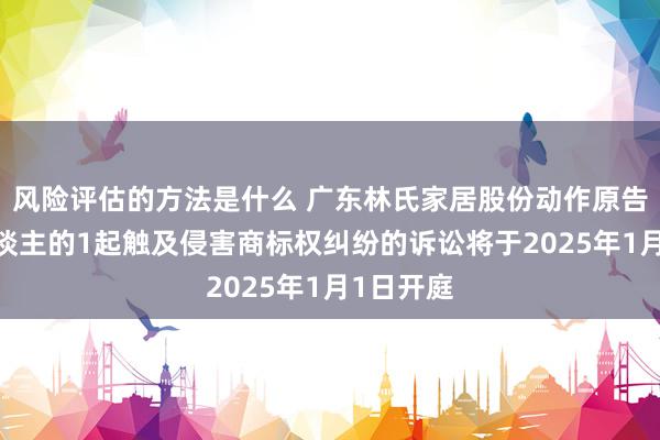 风险评估的方法是什么 广东林氏家居股份动作原告/上诉东谈主的1起触及侵害商标权纠纷的诉讼将于2025年1月1日开庭