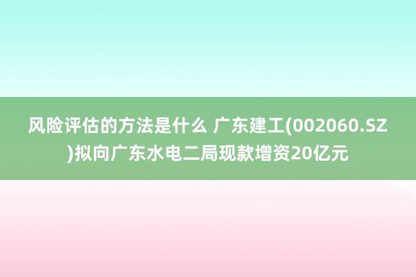 风险评估的方法是什么 广东建工(002060.SZ)拟向广东水电二局现款增资20亿元