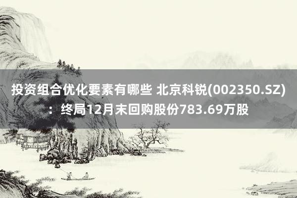 投资组合优化要素有哪些 北京科锐(002350.SZ)：终局12月末回购股份783.69万股