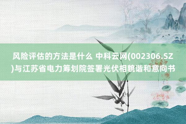 风险评估的方法是什么 中科云网(002306.SZ)与江苏省电力筹划院签署光伏相貌谐和意向书