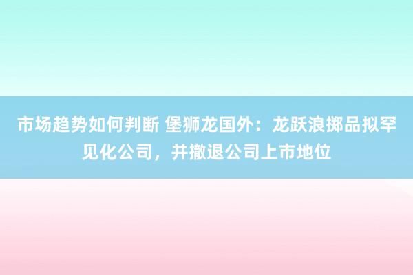 市场趋势如何判断 堡狮龙国外：龙跃浪掷品拟罕见化公司，并撤退公司上市地位