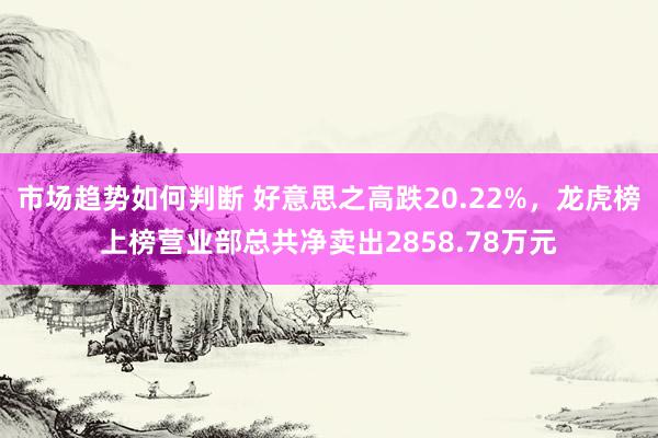 市场趋势如何判断 好意思之高跌20.22%，龙虎榜上榜营业部总共净卖出2858.78万元