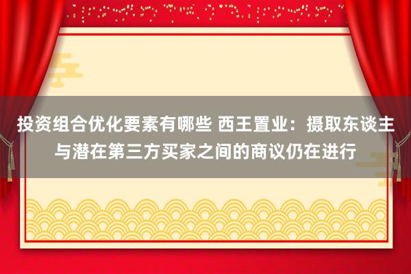 投资组合优化要素有哪些 西王置业：摄取东谈主与潜在第三方买家之间的商议仍在进行