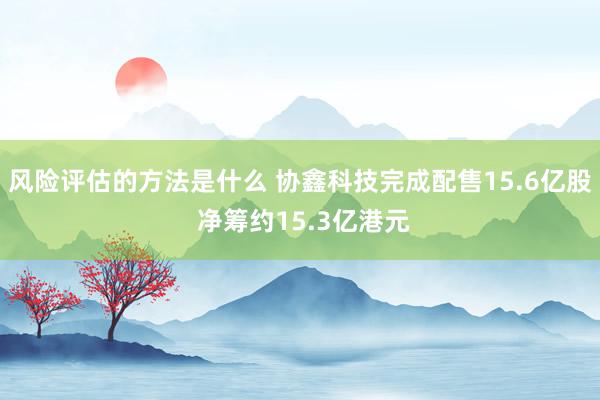 风险评估的方法是什么 协鑫科技完成配售15.6亿股 净筹约15.3亿港元