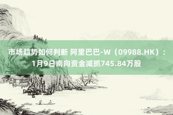 市场趋势如何判断 阿里巴巴-W（09988.HK）：1月9日南向资金减抓745.84万股