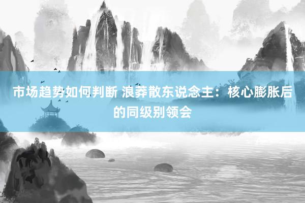 市场趋势如何判断 浪莽散东说念主：核心膨胀后的同级别领会