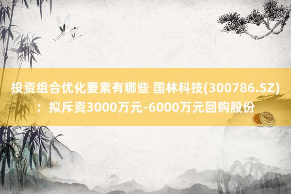 投资组合优化要素有哪些 国林科技(300786.SZ)：拟斥资3000万元-6000万元回购股份