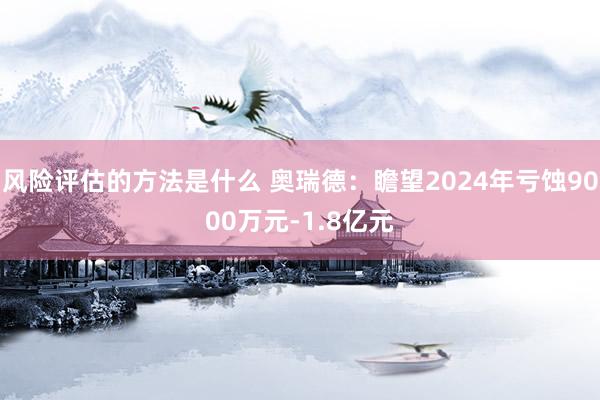 风险评估的方法是什么 奥瑞德：瞻望2024年亏蚀9000万元-1.8亿元