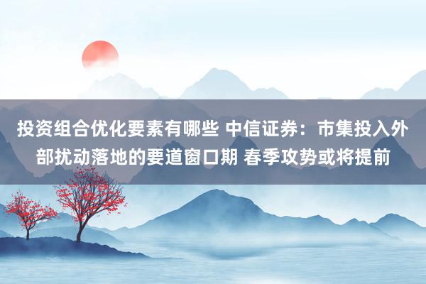 投资组合优化要素有哪些 中信证券：市集投入外部扰动落地的要道窗口期 春季攻势或将提前