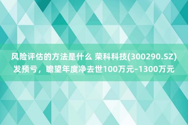 风险评估的方法是什么 荣科科技(300290.SZ)发预亏，瞻望年度净去世100万元–1300万元