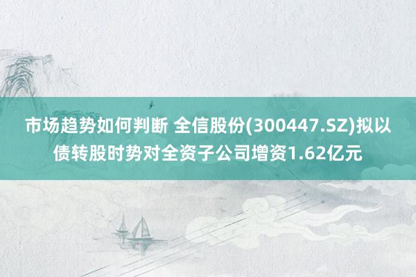 市场趋势如何判断 全信股份(300447.SZ)拟以债转股时势对全资子公司增资1.62亿元