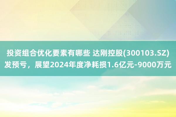 投资组合优化要素有哪些 达刚控股(300103.SZ)发预亏，展望2024年度净耗损1.6亿元-9000万元